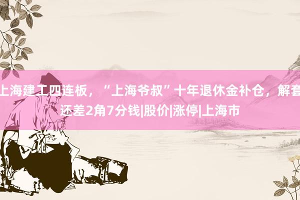 上海建工四连板,“上海爷叔”十年退休金补仓,解套还差2角7分钱|股价|涨停|上海市