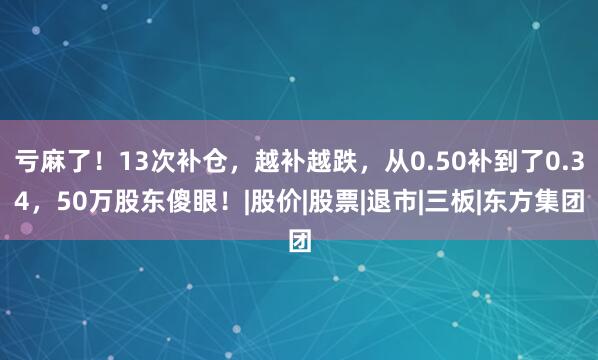亏麻了！13次补仓，越补越跌，从0.50补到了0.34，50万股东傻眼！|股价|股票|退市|三板|东方集团