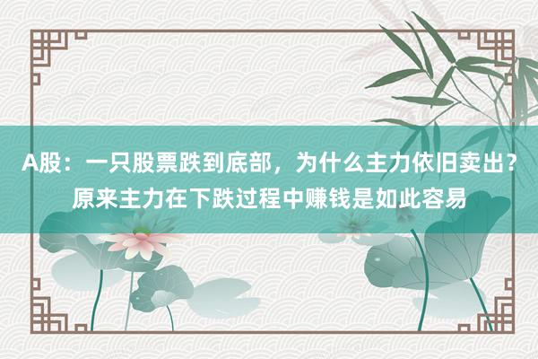 A股：一只股票跌到底部，为什么主力依旧卖出？原来主力在下跌过程中赚钱是如此容易
