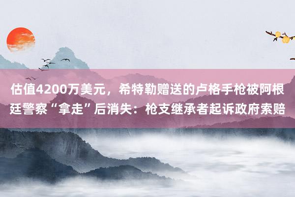 估值4200万美元，希特勒赠送的卢格手枪被阿根廷警察“拿走”后消失：枪支继承者起诉政府索赔