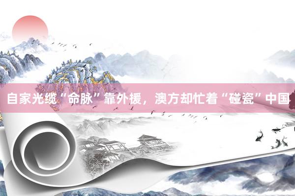 自家光缆“命脉”靠外援，澳方却忙着“碰瓷”中国