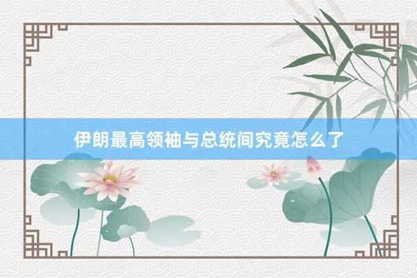 伊朗最高领袖与总统间究竟怎么了