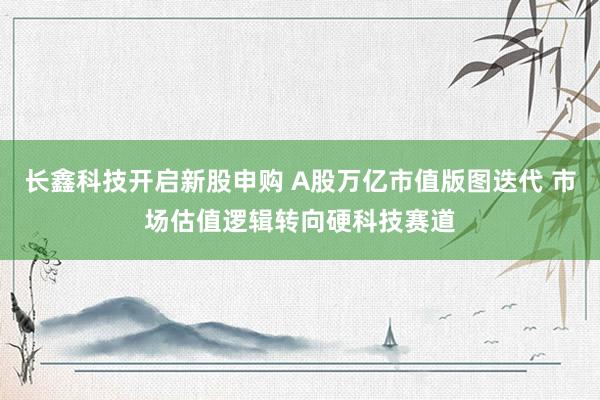 长鑫科技开启新股申购 A股万亿市值版图迭代 市场估值逻辑转向硬科技赛道