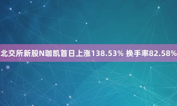 北交所新股N珈凯首日上涨138.53% 换手率82.58%