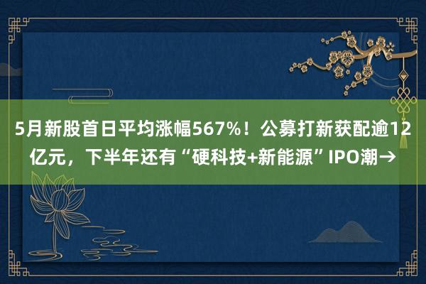 5月新股首日平均涨幅567%！公募打新获配逾12亿元，下半年还有“硬科技+新能源”IPO潮→