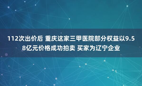 112次出价后 重庆这家三甲医院部分权益以9.58亿元价格成功拍卖 买家为辽宁企业