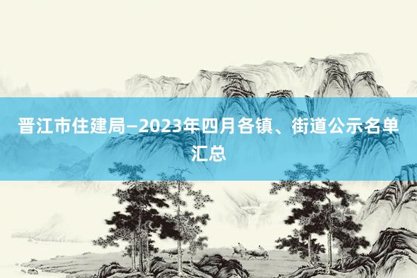 晋江市住建局—2023年四月各镇、街道公示名单汇总