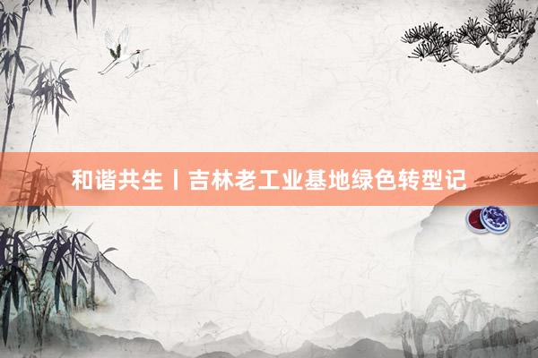 和谐共生丨吉林老工业基地绿色转型记