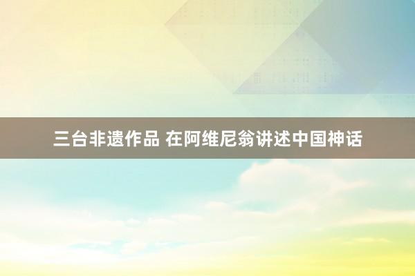 三台非遗作品 在阿维尼翁讲述中国神话