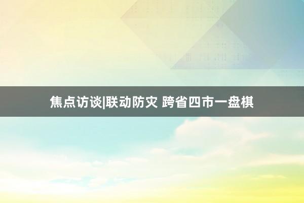 焦点访谈|联动防灾 跨省四市一盘棋