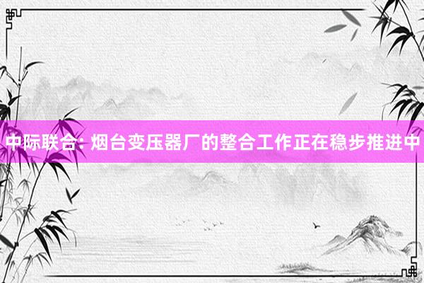 中际联合: 烟台变压器厂的整合工作正在稳步推进中