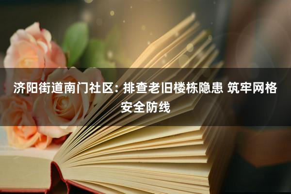 济阳街道南门社区: 排查老旧楼栋隐患 筑牢网格安全防线