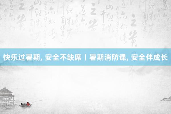 快乐过暑期, 安全不缺席丨暑期消防课, 安全伴成长