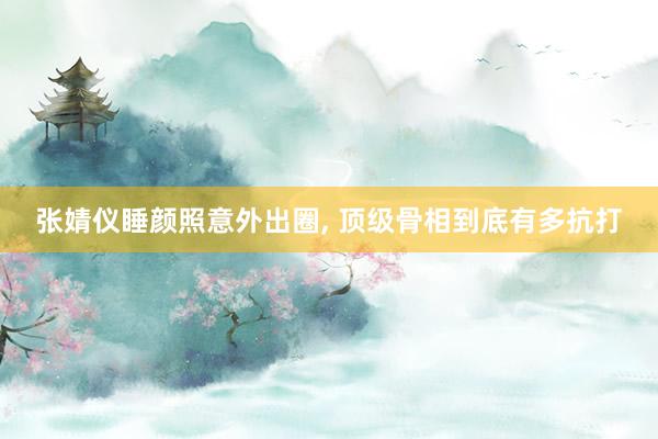 张婧仪睡颜照意外出圈, 顶级骨相到底有多抗打