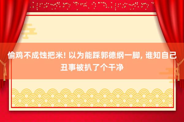 偷鸡不成蚀把米! 以为能踩郭德纲一脚, 谁知自己丑事被扒了个干净