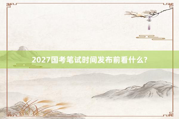 2027国考笔试时间发布前看什么?