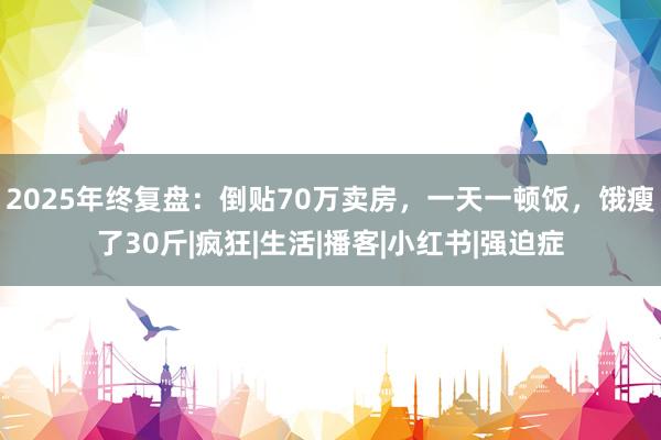 2025年终复盘：倒贴70万卖房，一天一顿饭，饿瘦了30斤|疯狂|生活|播客|小红书|强迫症