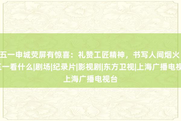 五一申城荧屏有惊喜：礼赞工匠精神，书写人间烟火 | 五一看什么|剧场|纪录片|影视剧|东方卫视|上海广播电视台
