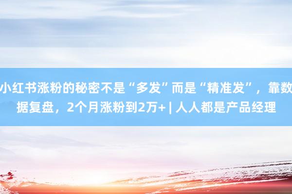 小红书涨粉的秘密不是“多发”而是“精准发”，靠数据复盘，2个月涨粉到2万+ | 人人都是产品经理