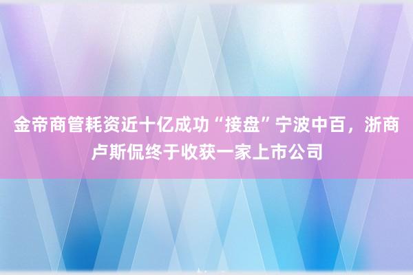 金帝商管耗资近十亿成功“接盘”宁波中百，浙商卢斯侃终于收获一家上市公司