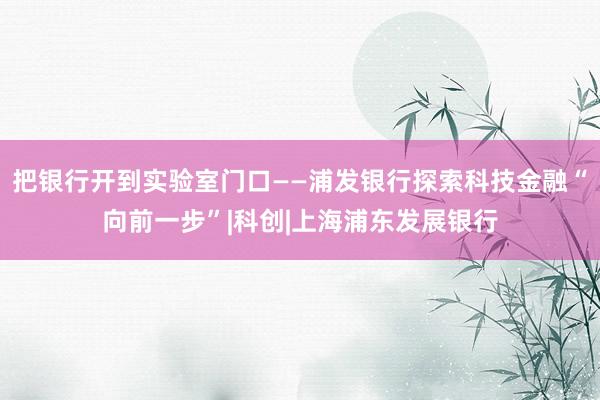 把银行开到实验室门口——浦发银行探索科技金融“向前一步”|科创|上海浦东发展银行