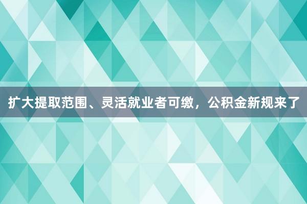 扩大提取范围、灵活就业者可缴，公积金新规来了