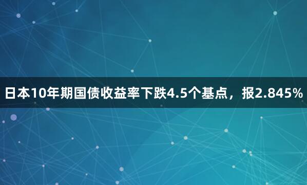 日本10年期国债收益率下跌4.5个基点，报2.845%