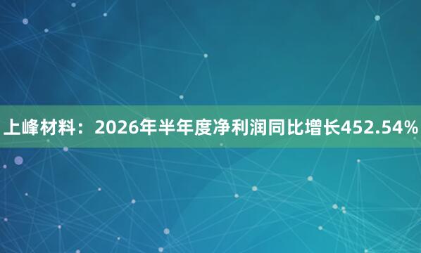 上峰材料：2026年半年度净利润同比增长452.54%