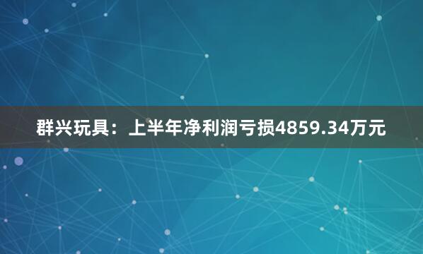 群兴玩具：上半年净利润亏损4859.34万元