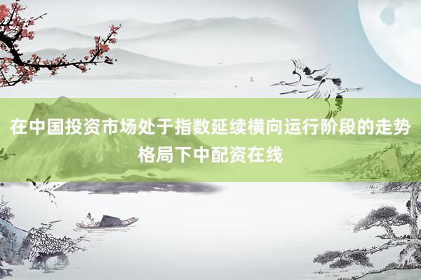 在中国投资市场处于指数延续横向运行阶段的走势格局下中配资在线