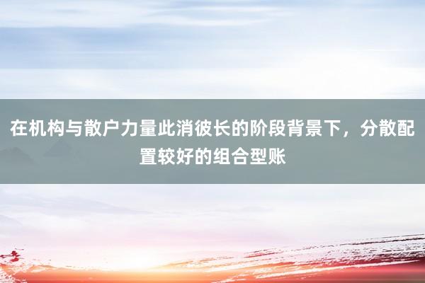 在机构与散户力量此消彼长的阶段背景下，分散配置较好的组合型账