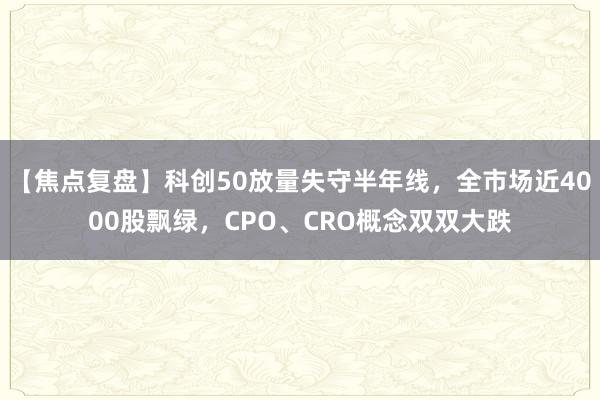 【焦点复盘】科创50放量失守半年线，全市场近4000股飘绿，CPO、CRO概念双双大跌