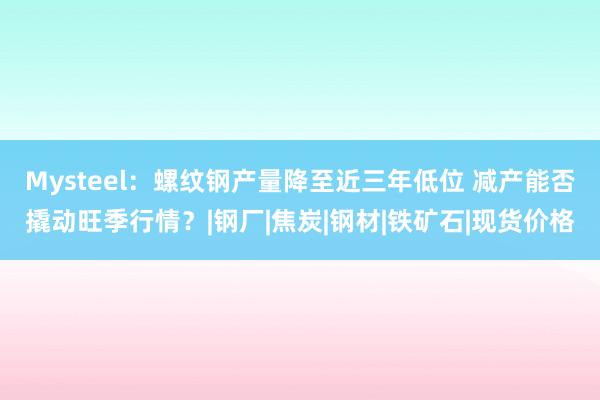 Mysteel：螺纹钢产量降至近三年低位 减产能否撬动旺季行情？|钢厂|焦炭|钢材|铁矿石|现货价格