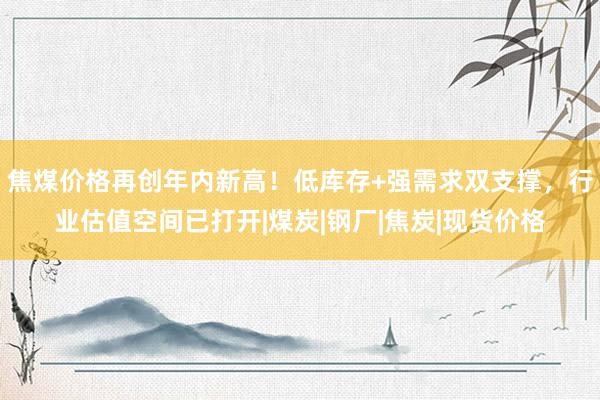 焦煤价格再创年内新高！低库存+强需求双支撑，行业估值空间已打开|煤炭|钢厂|焦炭|现货价格