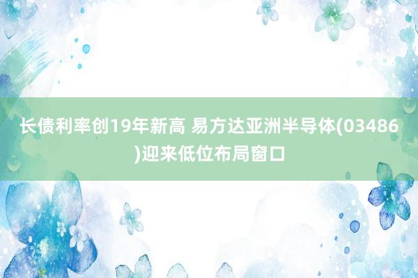 长债利率创19年新高 易方达亚洲半导体(03486)迎来低位布局窗口