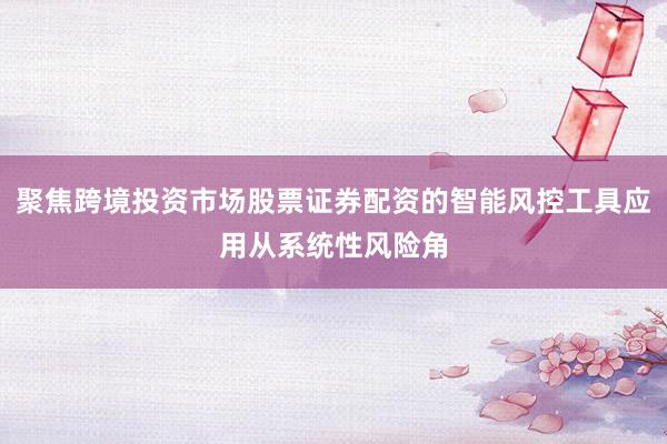 聚焦跨境投资市场股票证券配资的智能风控工具应用从系统性风险角
