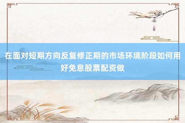 在面对短期方向反复修正期的市场环境阶段如何用好免息股票配资做