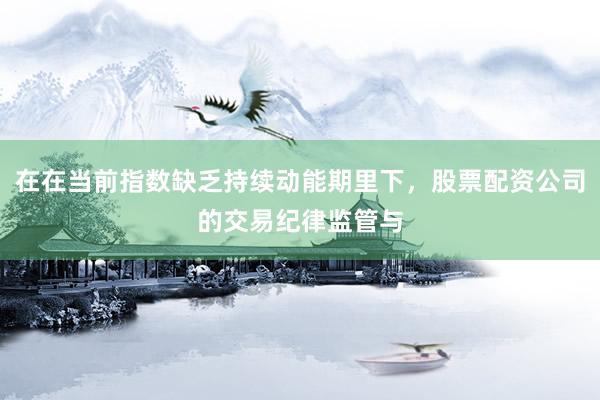在在当前指数缺乏持续动能期里下，股票配资公司的交易纪律监管与
