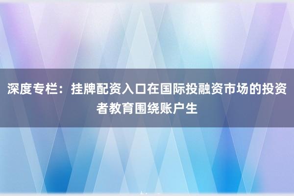 深度专栏：挂牌配资入口在国际投融资市场的投资者教育围绕账户生