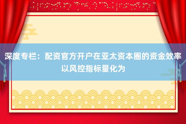 深度专栏：配资官方开户在亚太资本圈的资金效率以风控指标量化为