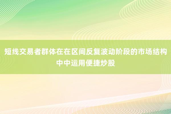 短线交易者群体在在区间反复波动阶段的市场结构中中运用便捷炒股