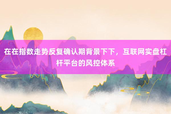在在指数走势反复确认期背景下下，互联网实盘杠杆平台的风控体系