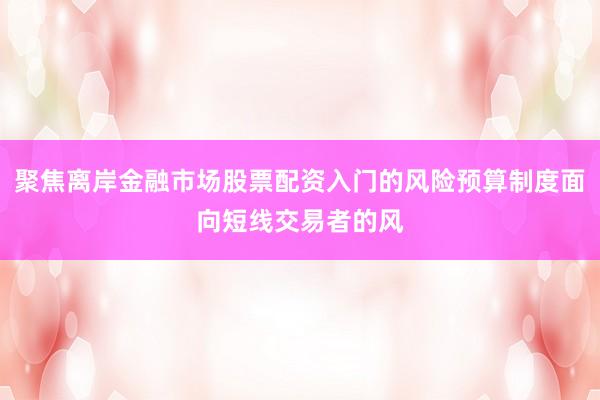 聚焦离岸金融市场股票配资入门的风险预算制度面向短线交易者的风