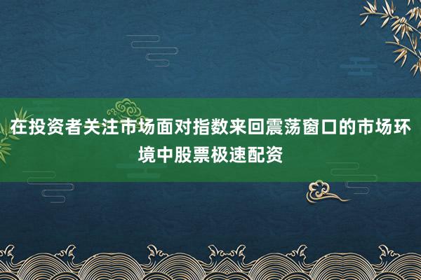 在投资者关注市场面对指数来回震荡窗口的市场环境中股票极速配资