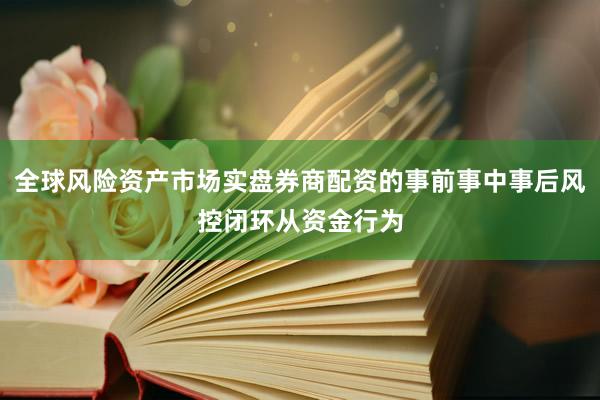 全球风险资产市场实盘券商配资的事前事中事后风控闭环从资金行为