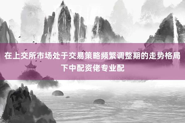 在上交所市场处于交易策略频繁调整期的走势格局下中配资佬专业配