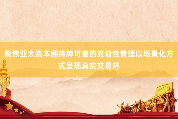 聚焦亚太资本圈持牌可查的流动性管理以场景化方式呈现真实交易环
