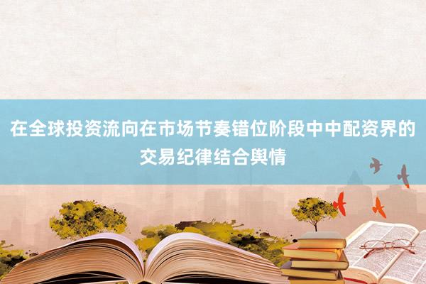 在全球投资流向在市场节奏错位阶段中中配资界的交易纪律结合舆情