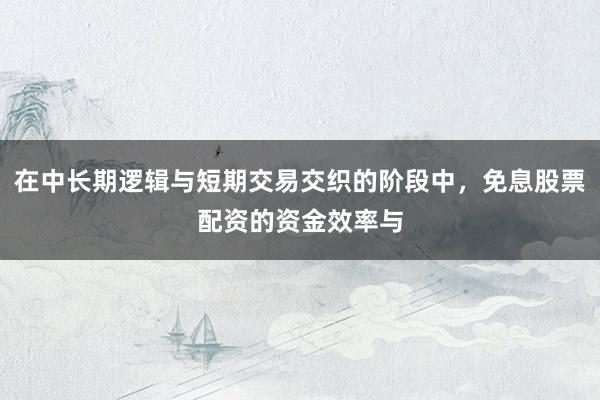 在中长期逻辑与短期交易交织的阶段中，免息股票配资的资金效率与