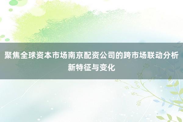 聚焦全球资本市场南京配资公司的跨市场联动分析新特征与变化